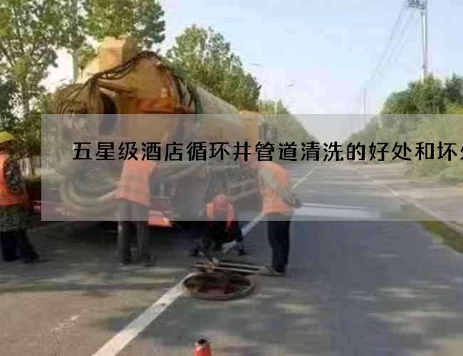 五星級酒店循環井管道清洗的好處和壞處 五星級酒店循環井管道清洗的好處和壞處